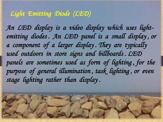 Light Emitting Diode (LED)
An LED display is a video display which uses light-
emitting diodes . An LED panel is a small display , or
a component of a larger display . They are typically
used outdoors in store signs and billboards . LED
panels are sometimes used as form of lighting , for the
purpose of general illumination , task lighting , or even
stage lighting rather than display .
 