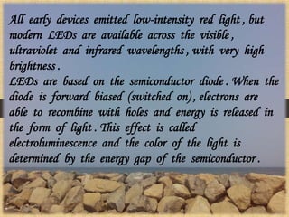 All early devices emitted low-intensity red light , but
modern LEDs are available across the visible ,
ultraviolet and infrared wavelengths , with very high
brightness .
LEDs are based on the semiconductor diode . When the
diode is forward biased (switched on) , electrons are
able to recombine with holes and energy is released in
the form of light . This effect is called
electroluminescence and the color of the light is
determined by the energy gap of the semiconductor .
 
