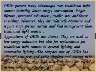LEDs present many advantages over traditional light
sources including lower energy consumption , longer
lifetime , improved robustness , smaller size and faster
switching . However , they are relatively expensive and
require more precise current and heat management than
traditional light sources .
Applications of LEDs are diverse . They are used as
low-energy indicators but also for replacements for
traditional light sources in general lighting and
automotive lighting . The compact size of LEDs has
allowed new text and video displays and sensors to be
developed , while their high switching rates are useful
in communications technology .
 