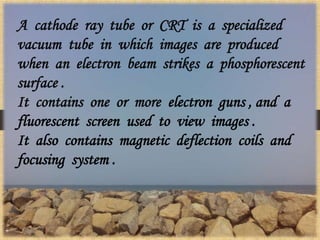 A cathode ray tube or CRT is a specialized
vacuum tube in which images are produced
when an electron beam strikes a phosphorescent
surface .
It contains one or more electron guns , and a
fluorescent screen used to view images .
It also contains magnetic deflection coils and
focusing system .
 