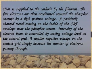 Heat is supplied to the cathode by the filament . The
free electrons are then accelerated toward the phosphor
coating by a high positive voltage . A positively
charged metal coating on the inside of the CRT
envelope near the phosphor screen . Intensity of the
electron beam is controlled by setting voltage level on
the control grid . A smaller negative voltage on the
control grid simply decrease the number of electrons
passing through .
 