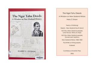 The Ngai Tahu Deeds
A Window on New Zealand History
Harry C Evison
Treaty of Waitangi
Deeds – New Zealand South Island
Kāi Tahu (New Zealand people)
Land tenure, History & Maps
Kāi Tahu (New Zealand people)
Government relations
New Zealand History 1840-1853
Facsimiles on lining papers,
Indexed
Canterbury University Press
2006
 