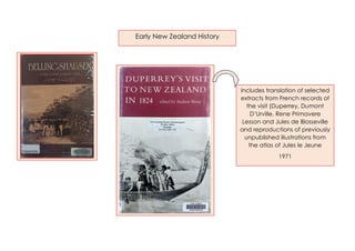 Early New Zealand History
Includes translation of selected
extracts from French records of
the visit (Duperrey, Dumont
D’Urville, Rene Primavere
Lesson and Jules de Blosseville
and reproductions of previously
unpublished illustrations from
the atlas of Jules le Jeune
1971
 