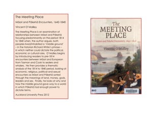The Meeting Place
Māori and Pākehā Encounters, 1642-1840
Vincent O’Malley
The Meeting Place is an examination of
relationships between Māori and Pākehā
focusing predominantly on the period 1814
to 1840 when, the author argues, both
peoples lived/inhabited a ‘middle ground’
– in the historian Richard White’s phrase –
in which neither could dictate the political,
economic or cultural rules. O’Malley begins
by introducing readers to pre-1814
encounters between Māori and European
from Tasman and Cook to sealers and
whalers. He then provides a thematic
analysis of the 1814 to 1840 period, looking at
economic, religious, political and sexual
encounters as Māori and Pākehā sorted
through the meanings of land, money, gods,
leaders and sex. Finally, he looks at why and
how the middle ground gave way to a world
in which Pākehā had enough power to
dictate terms.
Auckland University Press 2012
 