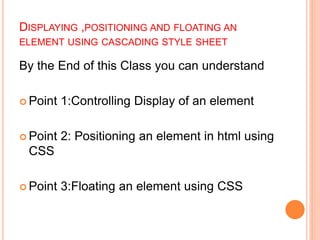 DISPLAYING ,POSITIONING AND FLOATING AN
ELEMENT USING CASCADING STYLE SHEET
By the End of this Class you can understand
 Point 1:Controlling Display of an element
 Point 2: Positioning an element in html using
CSS
 Point 3:Floating an element using CSS
 