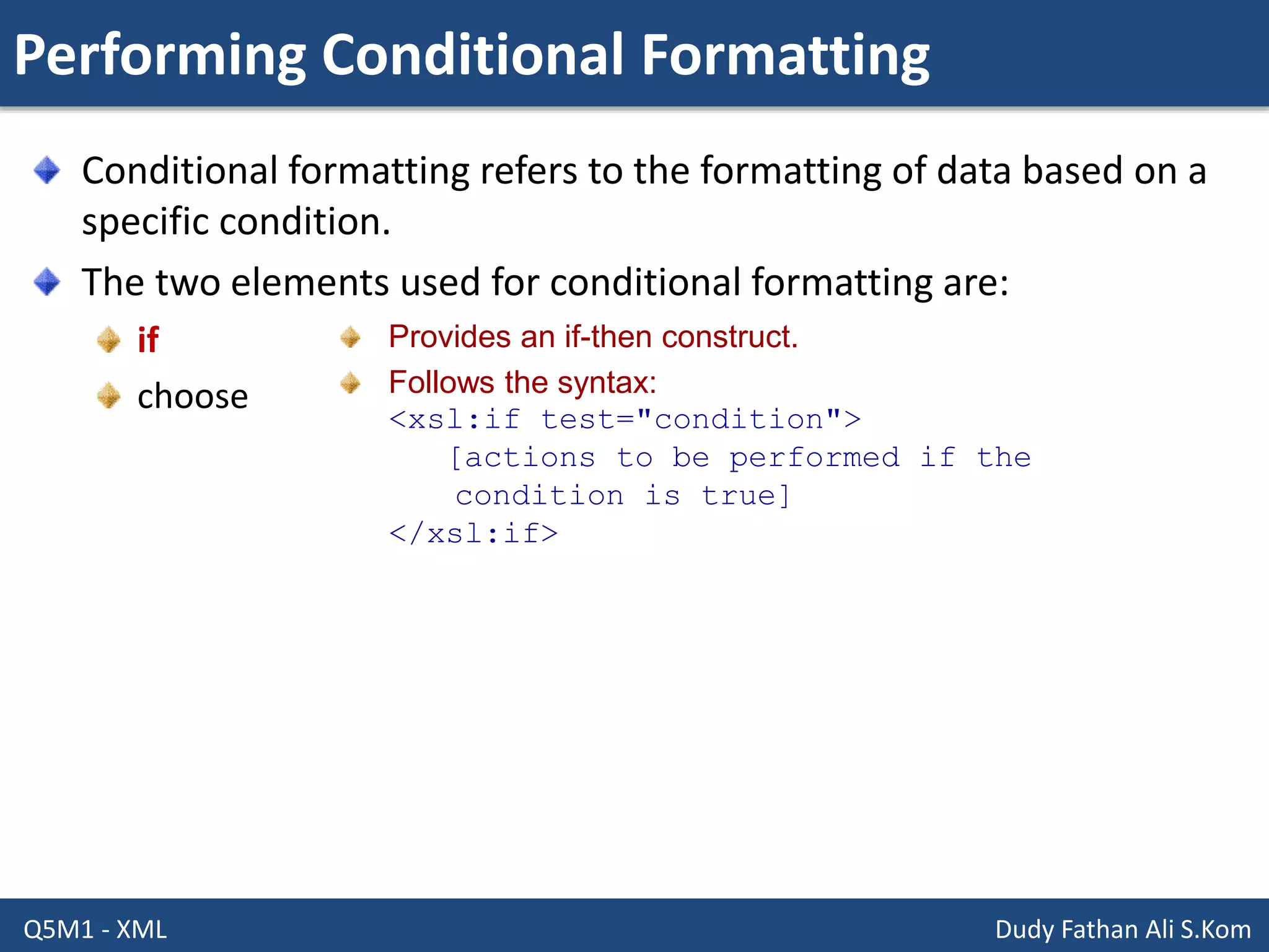 Performing Conditional Formatting
Q5M1 - XML Dudy Fathan Ali S.Kom
Conditional formatting refers to the formatting of data based on a
specific condition.
The two elements used for conditional formatting are:
if
choose
Provides an if-then construct.
Follows the syntax:
<xsl:if test="condition">
[actions to be performed if the
condition is true]
</xsl:if>
 