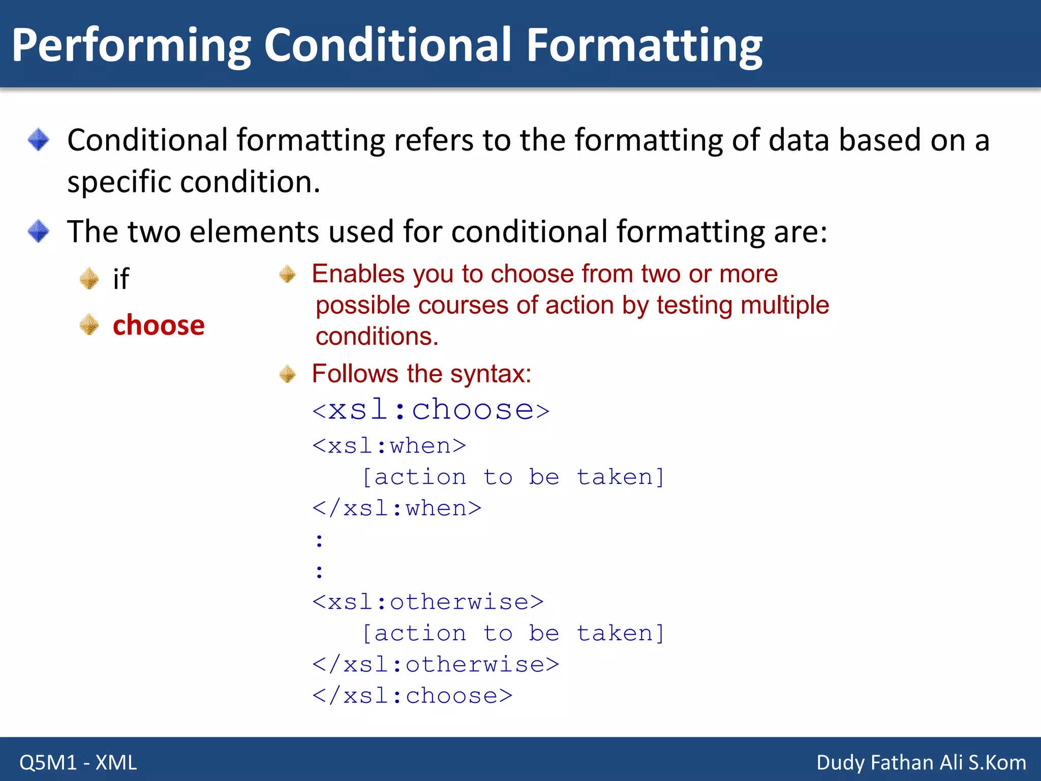 Performing Conditional Formatting
Q5M1 - XML Dudy Fathan Ali S.Kom
Conditional formatting refers to the formatting of data based on a
specific condition.
The two elements used for conditional formatting are:
if
choose
Enables you to choose from two or more
possible courses of action by testing multiple
conditions.
Follows the syntax:
<xsl:choose>
<xsl:when>
[action to be taken]
</xsl:when>
:
:
<xsl:otherwise>
[action to be taken]
</xsl:otherwise>
</xsl:choose>
 