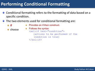 Performing Conditional Formatting
Q5M1 - XML Dudy Fathan Ali S.Kom
Conditional formatting refers to the formatting of data based on a
specific condition.
The two elements used for conditional formatting are:
if
choose
Provides an if-then construct.
Follows the syntax:
<xsl:if test="condition">
[actions to be performed if the
condition is true]
</xsl:if>
 