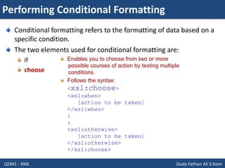 Performing Conditional Formatting
Q5M1 - XML Dudy Fathan Ali S.Kom
Conditional formatting refers to the formatting of data based on a
specific condition.
The two elements used for conditional formatting are:
if
choose
Enables you to choose from two or more
possible courses of action by testing multiple
conditions.
Follows the syntax:
<xsl:choose>
<xsl:when>
[action to be taken]
</xsl:when>
:
:
<xsl:otherwise>
[action to be taken]
</xsl:otherwise>
</xsl:choose>
 
