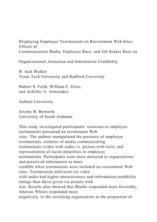 Displaying Employee Testimonials on Recruitment Web Sites:
Effects of
Communication Media, Employee Race, and Job Seeker Race on
Organizational Attraction and Information Credibility
H. Jack Walker
Texas Tech University and Radford University
Hubert S. Feild, William F. Giles,
and Achilles A. Armenakis
Auburn University
Jeremy B. Bernerth
University of South Alabama
This study investigated participants’ reactions to employee
testimonials presented on recruitment Web
sites. The authors manipulated the presence of employee
testimonials, richness of media communicating
testimonials (video with audio vs. picture with text), and
representation of racial minorities in employee
testimonials. Participants were more attracted to organizations
and perceived information as more
credible when testimonials were included on recruitment Web
sites. Testimonials delivered via video
with audio had higher attractiveness and information credibility
ratings than those given via picture with
text. Results also showed that Blacks responded more favorably,
whereas Whites responded more
negatively, to the recruiting organization as the proportion of
 