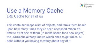 Use a Memory Cache
LRU Cache for all of us
This container keeps a list of objects, and ranks them based
upon how many times they’ve been accessed. When it’s
time to evict one of them (to make space for a new object)
the LRUCache already knows which ones to get rid of. All
done without you having to worry about any of it.
 
