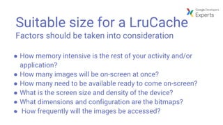 Suitable size for a LruCache
Factors should be taken into consideration
● How memory intensive is the rest of your activity and/or
application?
● How many images will be on-screen at once?
● How many need to be available ready to come on-screen?
● What is the screen size and density of the device?
● What dimensions and configuration are the bitmaps?
● How frequently will the images be accessed?
 