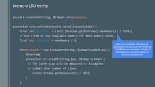 Memory LRU cache
private LruCache<String, Bitmap> mMemoryCache;
protected void onCreate(Bundle savedInstanceState) {
final int maxMemory = (int) (Runtime.getRuntime().maxMemory() / 1024);
// Use 1/8th of the available memory for this memory cache.
final int cacheSize = maxMemory / 8;
mMemoryCache = new LruCache<String, Bitmap>(cacheSize) {
@Override
protected int sizeOf(String key, Bitmap bitmap) {
// The cache size will be measured in kilobytes
// rather than number of items.
return bitmap.getByteCount() / 1024;
}
};
Get max available VM memory,
exceeding this amount will throw an
OutOfMemory exception. Stored in
kilobytes as LruCache takes an
int in its constructor.
 