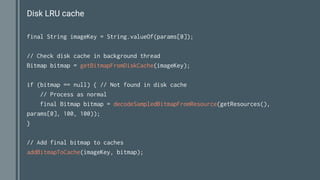 Disk LRU cache
final String imageKey = String.valueOf(params[0]);
// Check disk cache in background thread
Bitmap bitmap = getBitmapFromDiskCache(imageKey);
if (bitmap == null) { // Not found in disk cache
// Process as normal
final Bitmap bitmap = decodeSampledBitmapFromResource(getResources(),
params[0], 100, 100));
}
// Add final bitmap to caches
addBitmapToCache(imageKey, bitmap);
 