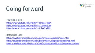 Going forward
Youtube Video
https://www.youtube.com/watch?v=HY9aaXHx8yA
https://www.youtube.com/watch?v=2TUvmlGoDrw
https://www.youtube.com/watch?v=_ioFW3cyRV0
Reference Link
https://developer.android.com/topic/performance/graphics/index.html
https://developer.android.com/topic/performance/graphics/load-bitmap.html
https://developer.android.com/topic/performance/graphics/manage-memory.html
 
