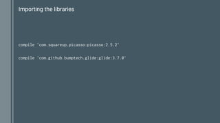 Importing the libraries
compile 'com.squareup.picasso:picasso:2.5.2'
compile 'com.github.bumptech.glide:glide:3.7.0'
 