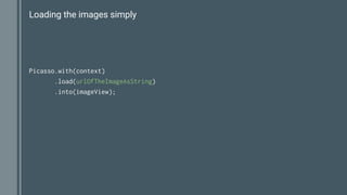 Loading the images simply
Picasso.with(context)
.load(urlOfTheImageAsString)
.into(imageView);
 