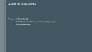 Loading the images simply
Picasso.with(context)
.load(“file:///android_assets/amazing.png”)
.into(imageView);
 