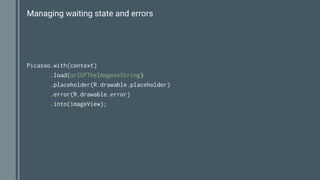 Managing waiting state and errors
Picasso.with(context)
.load(urlOfTheImageAsString)
.placeholder(R.drawable.placeholder)
.error(R.drawable.error)
.into(imageView);
 
