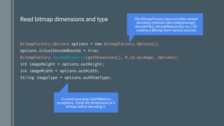 Read bitmap dimensions and type
BitmapFactory.Options options = new BitmapFactory.Options();
options.inJustDecodeBounds = true;
BitmapFactory.decodeResource(getResources(), R.id.myimage, options);
int imageHeight = options.outHeight;
int imageWidth = options.outWidth;
String imageType = options.outMimeType;
The BitmapFactory class provides several
decoding methods (decodeByteArray(),
decodeFile(), decodeResource(), etc.) for
creating a Bitmap from various sources
To avoid java.lang.OutOfMemory
exceptions, check the dimensions of a
bitmap before decoding it.
 