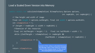 Load a Scaled Down Version into Memory
public static int calculateInSampleSize( BitmapFactory.Options options,
int reqWidth, int reqHeight) {
// Raw height and width of image
final int height = options.outHeight; final int width = options.outWidth;
int inSampleSize = 1;
if (height > reqHeight || width > reqWidth) {
//Downsize of the resources
final int halfHeight = height / 2; final int halfWidth = width / 2;
while ((halfHeight / inSampleSize) >= reqHeight &&
(halfWidth / inSampleSize) >= reqWidth) {
inSampleSize *= 2;
}
}
return inSampleSize;
}
A power of two value is calculated because
the decoder uses a final value by rounding
down to the nearest power of two, as per
the inSampleSize documentation.
 