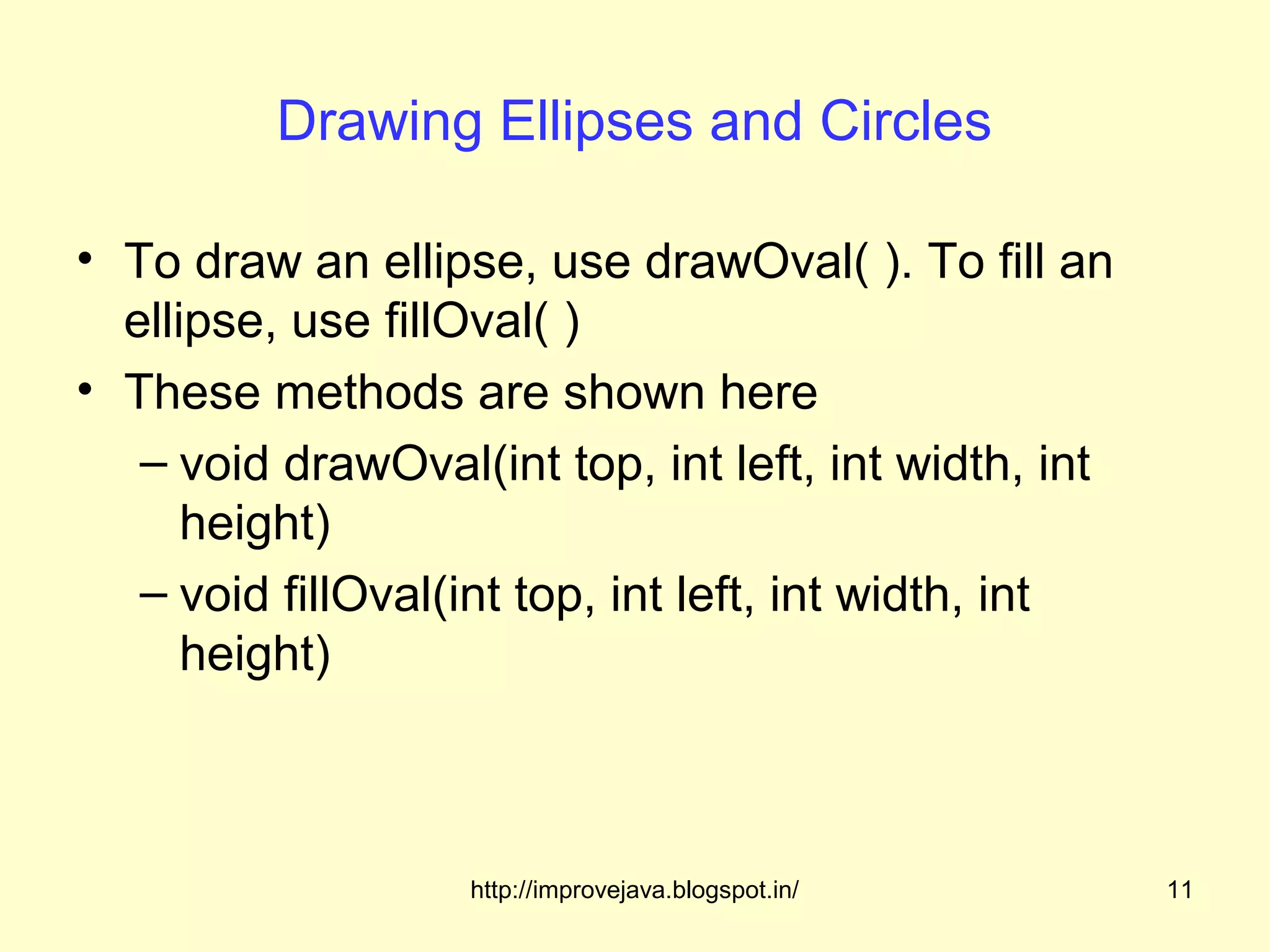 Drawing Ellipses and Circles

• To draw an ellipse, use drawOval( ). To fill an
  ellipse, use fillOval( )
• These methods are shown here
   – void drawOval(int top, int left, int width, int
      height)
   – void fillOval(int top, int left, int width, int
      height)



                   http://improvejava.blogspot.in/     11
 