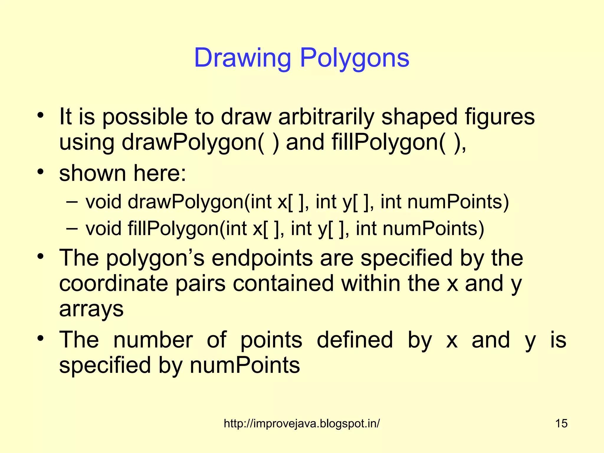 Drawing Polygons

• It is possible to draw arbitrarily shaped figures
  using drawPolygon( ) and fillPolygon( ),
• shown here:
   – void drawPolygon(int x[ ], int y[ ], int numPoints)
   – void fillPolygon(int x[ ], int y[ ], int numPoints)
• The polygon’s endpoints are specified by the
  coordinate pairs contained within the x and y
  arrays
• The number of points defined by x and y is
  specified by numPoints

                     http://improvejava.blogspot.in/       15
 