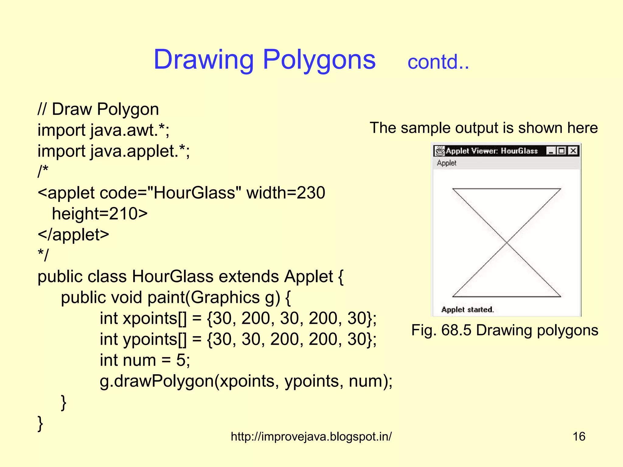 Drawing Polygons                            contd..

// Draw Polygon
import java.awt.*;                             The sample output is shown here
import java.applet.*;
/*
<applet code="HourGlass" width=230
   height=210>
</applet>
*/
public class HourGlass extends Applet {
    public void paint(Graphics g) {
         int xpoints[] = {30, 200, 30, 200, 30};
                                                    Fig. 68.5 Drawing polygons
         int ypoints[] = {30, 30, 200, 200, 30};
         int num = 5;
         g.drawPolygon(xpoints, ypoints, num);
    }
}
                          http://improvejava.blogspot.in/                 16
 
