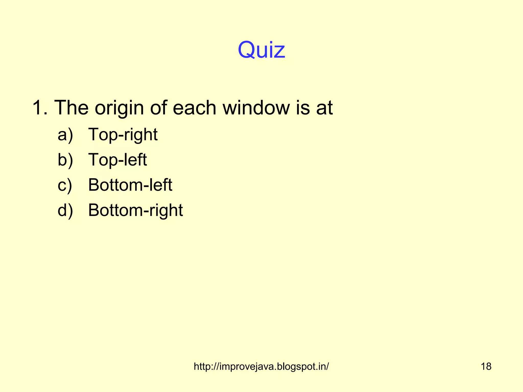 Quiz

1. The origin of each window is at
  a)   Top-right
  b)   Top-left
  c)   Bottom-left
  d)   Bottom-right




                      http://improvejava.blogspot.in/   18
 