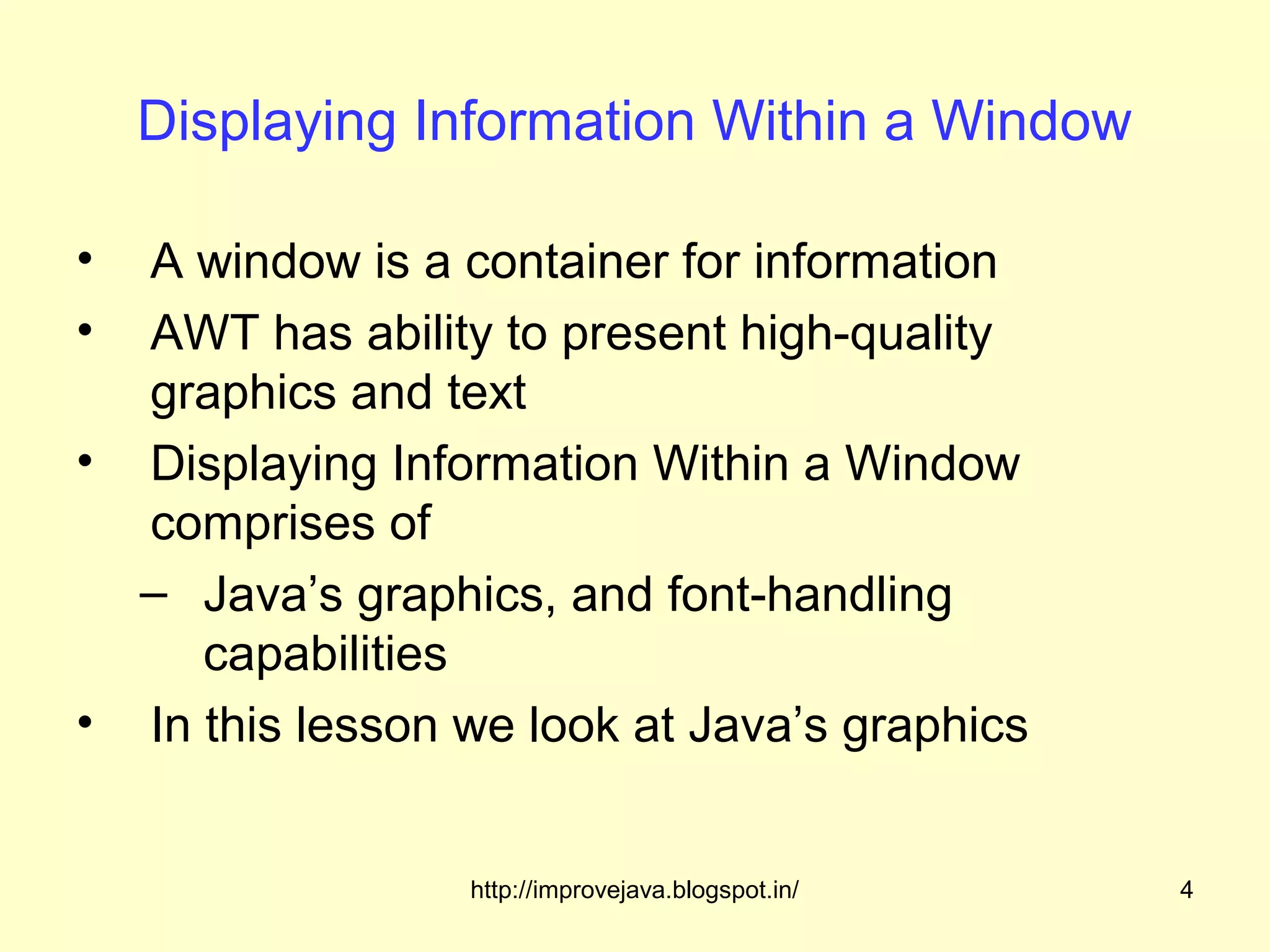 Displaying Information Within a Window

• A window is a container for information
• AWT has ability to present high-quality
  graphics and text
• Displaying Information Within a Window
  comprises of
  – Java’s graphics, and font-handling
     capabilities
• In this lesson we look at Java’s graphics


                 http://improvejava.blogspot.in/   4
 