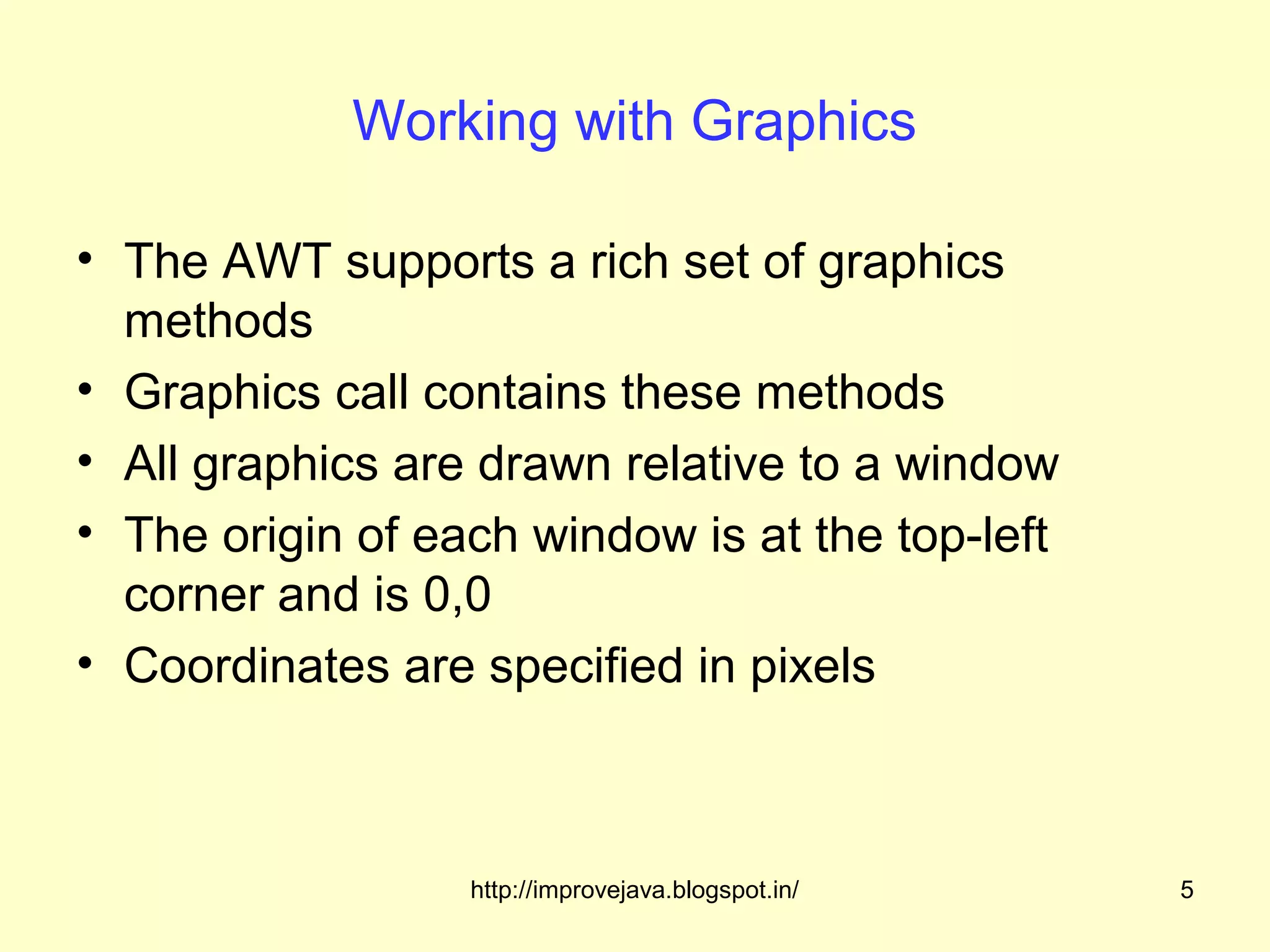 Working with Graphics

• The AWT supports a rich set of graphics
  methods
• Graphics call contains these methods
• All graphics are drawn relative to a window
• The origin of each window is at the top-left
  corner and is 0,0
• Coordinates are specified in pixels



                  http://improvejava.blogspot.in/   5
 