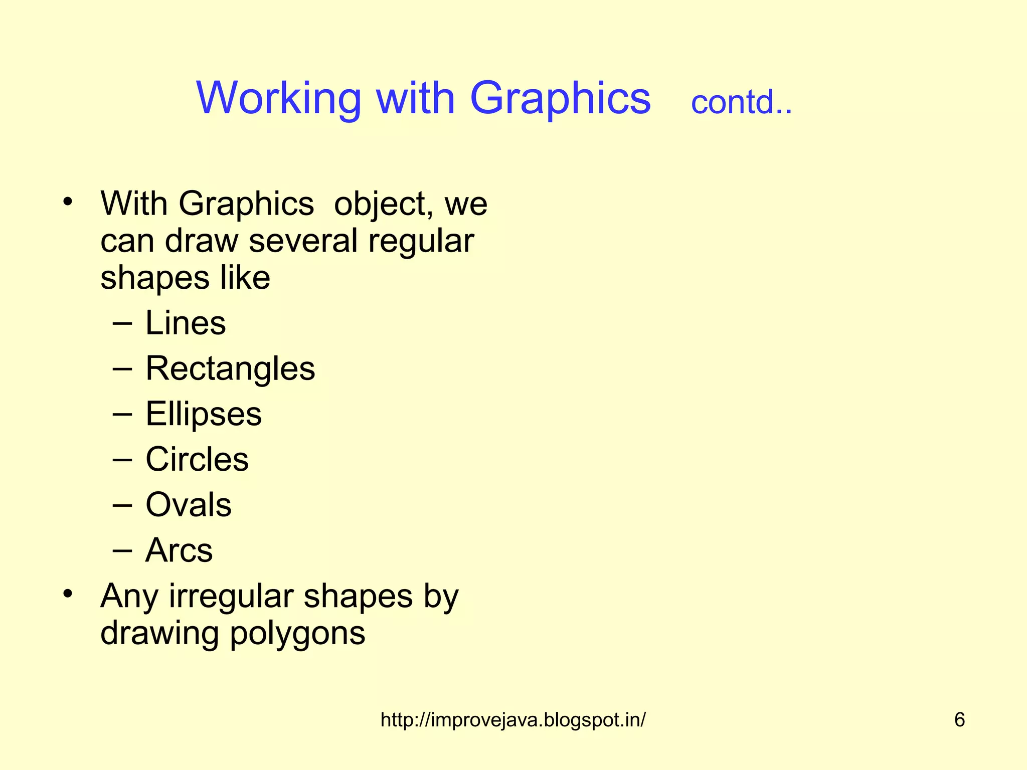Working with Graphics                        contd..

• With Graphics object, we
  can draw several regular
  shapes like
   – Lines
   – Rectangles
   – Ellipses
   – Circles
   – Ovals
   – Arcs
• Any irregular shapes by
  drawing polygons

                   http://improvejava.blogspot.in/             6
 
