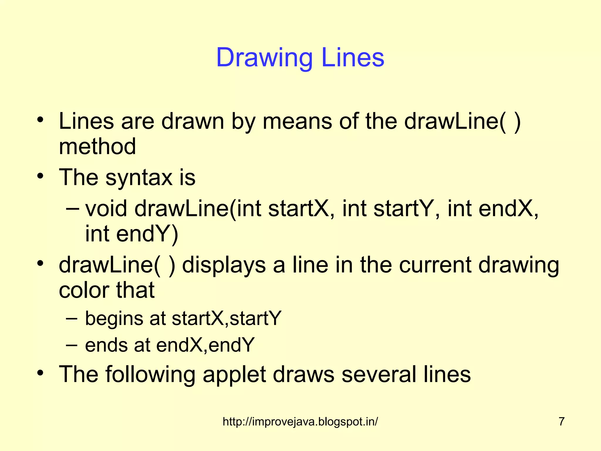 Drawing Lines

• Lines are drawn by means of the drawLine( )
  method
• The syntax is
   – void drawLine(int startX, int startY, int endX,
     int endY)
• drawLine( ) displays a line in the current drawing
  color that
  – begins at startX,startY
  – ends at endX,endY
• The following applet draws several lines
                    http://improvejava.blogspot.in/   7
 