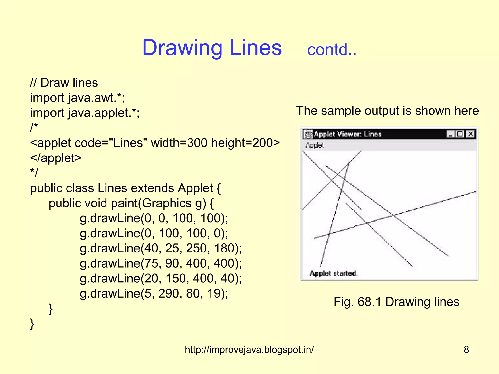 Drawing Lines                       contd..
// Draw lines
import java.awt.*;
import java.applet.*;                              The sample output is shown here
/*
<applet code="Lines" width=300 height=200>
</applet>
*/
public class Lines extends Applet {
    public void paint(Graphics g) {
          g.drawLine(0, 0, 100, 100);
          g.drawLine(0, 100, 100, 0);
          g.drawLine(40, 25, 250, 180);
          g.drawLine(75, 90, 400, 400);
          g.drawLine(20, 150, 400, 40);
          g.drawLine(5, 290, 80, 19);
                                                           Fig. 68.1 Drawing lines
    }
}

                         http://improvejava.blogspot.in/                             8
 