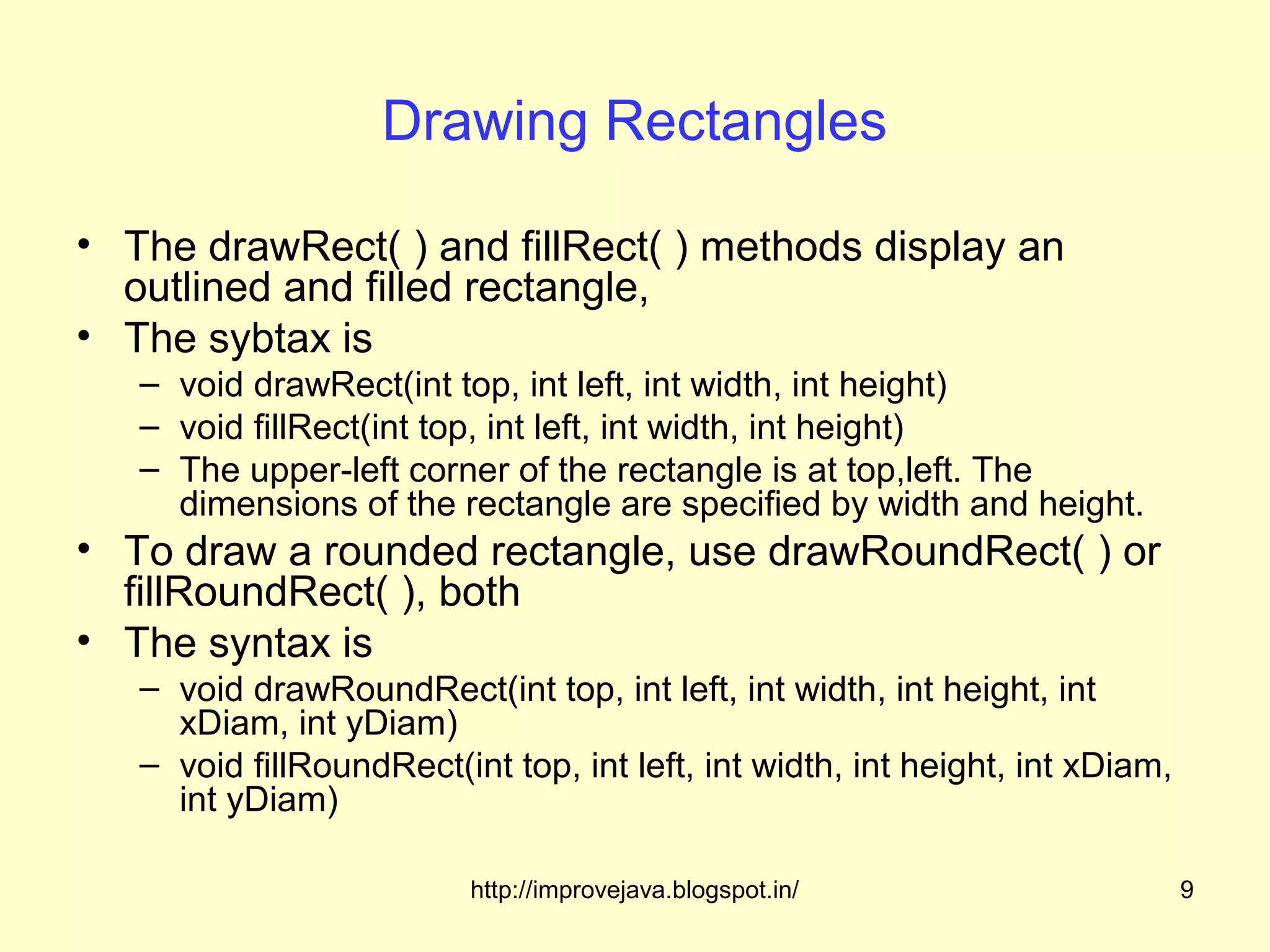 Drawing Rectangles

• The drawRect( ) and fillRect( ) methods display an
  outlined and filled rectangle,
• The sybtax is
   – void drawRect(int top, int left, int width, int height)
   – void fillRect(int top, int left, int width, int height)
   – The upper-left corner of the rectangle is at top,left. The
     dimensions of the rectangle are specified by width and height.
• To draw a rounded rectangle, use drawRoundRect( ) or
  fillRoundRect( ), both
• The syntax is
   – void drawRoundRect(int top, int left, int width, int height, int
     xDiam, int yDiam)
   – void fillRoundRect(int top, int left, int width, int height, int xDiam,
     int yDiam)

                          http://improvejava.blogspot.in/                      9
 