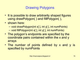 Drawing Polygons

• It is possible to draw arbitrarily shaped figures
  using drawPolygon( ) and fillPolygon( ),
• shown here:
   – void drawPolygon(int x[ ], int y[ ], int numPoints)
   – void fillPolygon(int x[ ], int y[ ], int numPoints)
• The polygon’s endpoints are specified by the
  coordinate pairs contained within the x and y
  arrays
• The number of points defined by x and y is
  specified by numPoints

                     http://improvejava.blogspot.in/       15
 