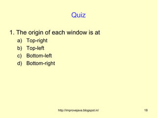 Quiz

1. The origin of each window is at
  a)   Top-right
  b)   Top-left
  c)   Bottom-left
  d)   Bottom-right




                      http://improvejava.blogspot.in/   18
 