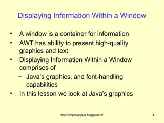 Displaying Information Within a Window

• A window is a container for information
• AWT has ability to present high-quality
  graphics and text
• Displaying Information Within a Window
  comprises of
  – Java’s graphics, and font-handling
     capabilities
• In this lesson we look at Java’s graphics


                 http://improvejava.blogspot.in/   4
 
