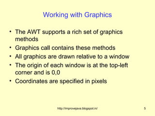 Working with Graphics

• The AWT supports a rich set of graphics
  methods
• Graphics call contains these methods
• All graphics are drawn relative to a window
• The origin of each window is at the top-left
  corner and is 0,0
• Coordinates are specified in pixels



                  http://improvejava.blogspot.in/   5
 