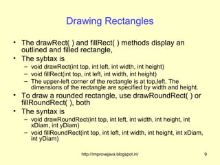 Drawing Rectangles

• The drawRect( ) and fillRect( ) methods display an
  outlined and filled rectangle,
• The sybtax is
   – void drawRect(int top, int left, int width, int height)
   – void fillRect(int top, int left, int width, int height)
   – The upper-left corner of the rectangle is at top,left. The
     dimensions of the rectangle are specified by width and height.
• To draw a rounded rectangle, use drawRoundRect( ) or
  fillRoundRect( ), both
• The syntax is
   – void drawRoundRect(int top, int left, int width, int height, int
     xDiam, int yDiam)
   – void fillRoundRect(int top, int left, int width, int height, int xDiam,
     int yDiam)

                          http://improvejava.blogspot.in/                      9
 