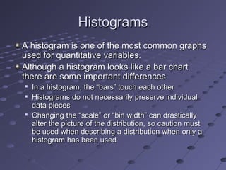 Histograms
A histogram is one of the most common graphs
used for quantitative variables.
Although a histogram looks like a bar chart
there are some important differences
   In a histogram, the “bars” touch each other
   Histograms do not necessarily preserve individual
    data pieces
   Changing the “scale” or “bin width” can drastically
    alter the picture of the distribution, so caution must
    be used when describing a distribution when only a
    histogram has been used
 