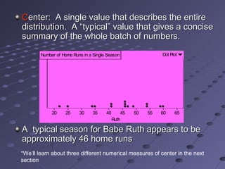 Center: A single value that describes the entire
distribution. A “typical” value that gives a concise
summary of the whole batch of numbers.

        Number of Home Runs in a Single Season                 Dot Plot




             20    25     30    35     40       45   50   55   60    65
                                            Ruth

A typical season for Babe Ruth appears to be
approximately 46 home runs
*We’ll learn about three different numerical measures of center in the next
section
 
