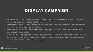 DISPLAY CAMPAIGN
W e r a n a r e p o r t o n t h e t o p p l a c e m e n t s p e r c o u n t r y a n d c r e a t e d p l a c e m e n t c a m p a i g n s
f o r t h e t o p s c h o o l s i n t h o s e c o u n t r i e s .
G e n e r a t e d a l i s t o f t o p k e y w o r d s p e r c o u n t r y a n d c r e a t e d a d i s p l a y c a m p a i g n a r o u n d
t h o s e k e y w o r d s t o g e t a d d i t i o n a l l e a d s .
U s e d o u r o p t i m i z a t i o n A P I t o k e e p t h e c a m p a i g n s i n g o o d s h a p e a n d r e m o v e d a n y
u n p r o f i t a b l e p l a c e m e n t s .
C r e a t e d o n e c a m p a i g n p e r c o u n t r y , p e r t o p s c h o o l t o m a x i m i z e t h e c o n v e r i o n r a t e . W e
d i d t h i s b e c a u s e s t u d e n t s a r e a l r e a d y f a m i l i a r w i t h t h e s c h o o l n a m e a n d t h i s w o u l d
i n c r e a s e t h e l i k e l i h o o d f o r t h e m t o c o n v e r t .
 