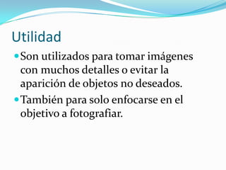Utilidad
Son utilizados para tomar imágenes
con muchos detalles o evitar la
aparición de objetos no deseados.
También para solo enfocarse en el
objetivo a fotografiar.