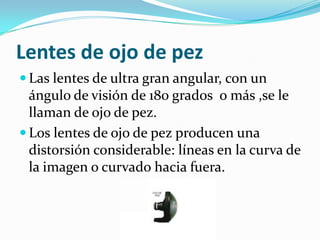 Lentes de ojo de pez
Las lentes de ultra gran angular, con un
ángulo de visión de 180 grados o más ,se le
llaman de ojo de pez.
Los lentes de ojo de pez producen una
distorsión considerable: líneas en la curva de
la imagen o curvado hacia fuera.