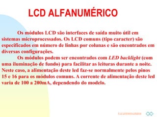 Ir p/ primeira página
LCD ALFANUMÉRICO
Os módulos LCD são interfaces de saída muito útil em
sistemas microprocessados. Os LCD comuns (tipo caracter) são
especificados em número de linhas por colunas e são encontrados em
diversas configurações.
Os módulos podem ser encontrados com LED backlight (com
uma iluminação de fundo) para facilitar as leituras durante a noite.
Neste caso, a alimentação deste led faz-se normalmente pelos pinos
15 e 16 para os módulos comuns. A corrente de alimentação deste led
varia de 100 a 200mA, dependendo do modelo.
 