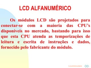 Ir p/ primeira página
Os módulos LCD são projetados para
conectar-se com a maioria das CPU’s
disponíveis no mercado, bastando para isso
que esta CPU atenda as temporizações de
leitura e escrita de instruções e dados,
fornecido pelo fabricante do módulo.
LCD ALFANUMÉRICO
 