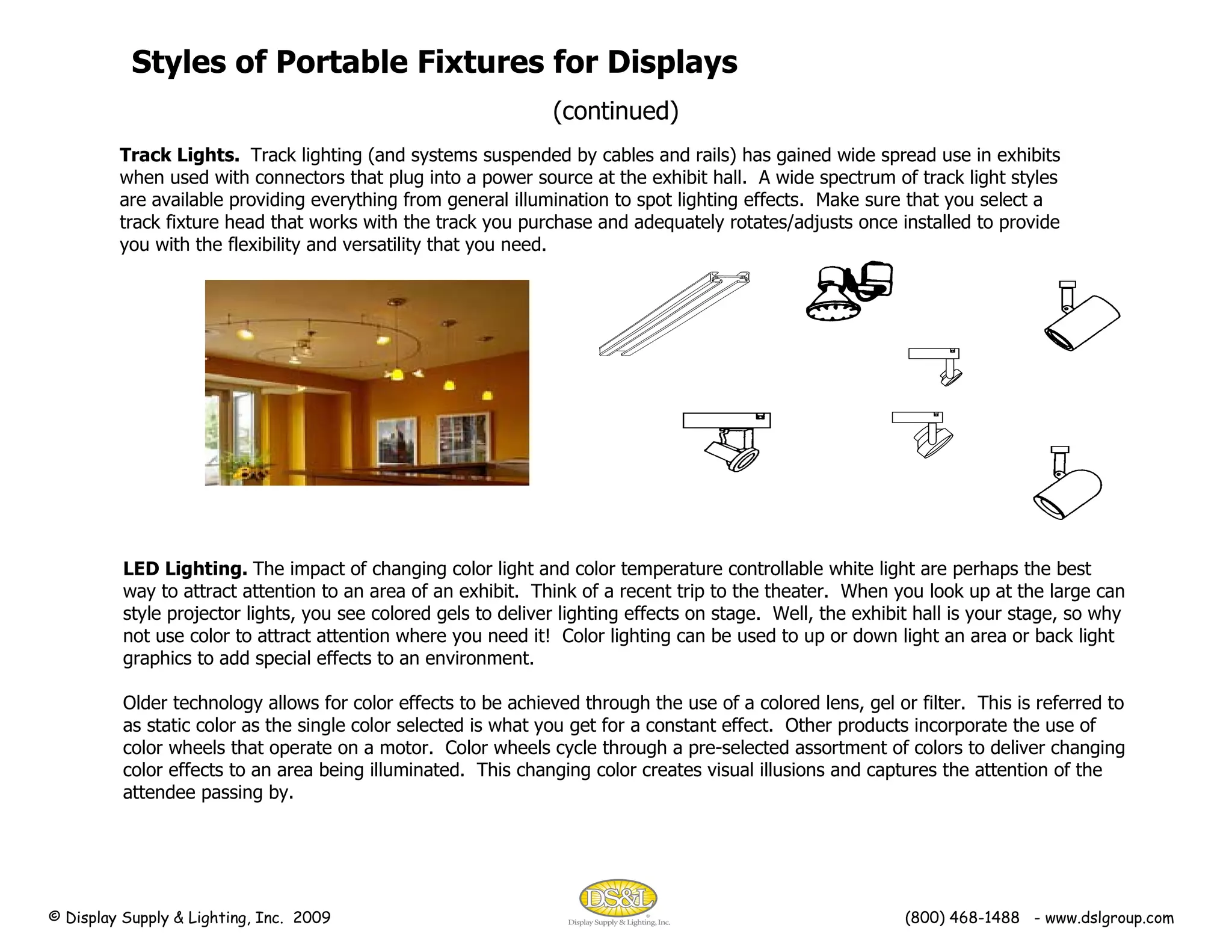 Track Lights.  Track lighting (and systems suspended by cables and rails) has gained wide spread use in exhibits when used with connectors that plug into a power source at the exhibit hall.  A wide spectrum of track light styles are available providing everything from general illumination to spot lighting effects.  Make sure that you select a track fixture head that works with the track you purchase and adequately rotates/adjusts once installed to provide you with the flexibility and versatility that you need.  Styles of Portable Fixtures for Displays (continued) LED Lighting.  The impact of changing color light and color temperature controllable white light are perhaps the best way to attract attention to an area of an exhibit.  Think of a recent trip to the theater.  When you look up at the large can style projector lights, you see colored gels to deliver lighting effects on stage.  Well, the exhibit hall is your stage, so why not use color to attract attention where you need it!  Color lighting can be used to up or down light an area or back light graphics to add special effects to an environment. Older technology allows for color effects to be achieved through the use of a colored lens, gel or filter.  This is referred to as static color as the single color selected is what you get for a constant effect.  Other products incorporate the use of color wheels that operate on a motor.  Color wheels cycle through a pre-selected assortment of colors to deliver changing color effects to an area being illuminated.  This changing color creates visual illusions and captures the attention of the attendee passing by.   © Display Supply & Lighting, Inc.  2009  (800) 468-1488  - www.dslgroup.com 