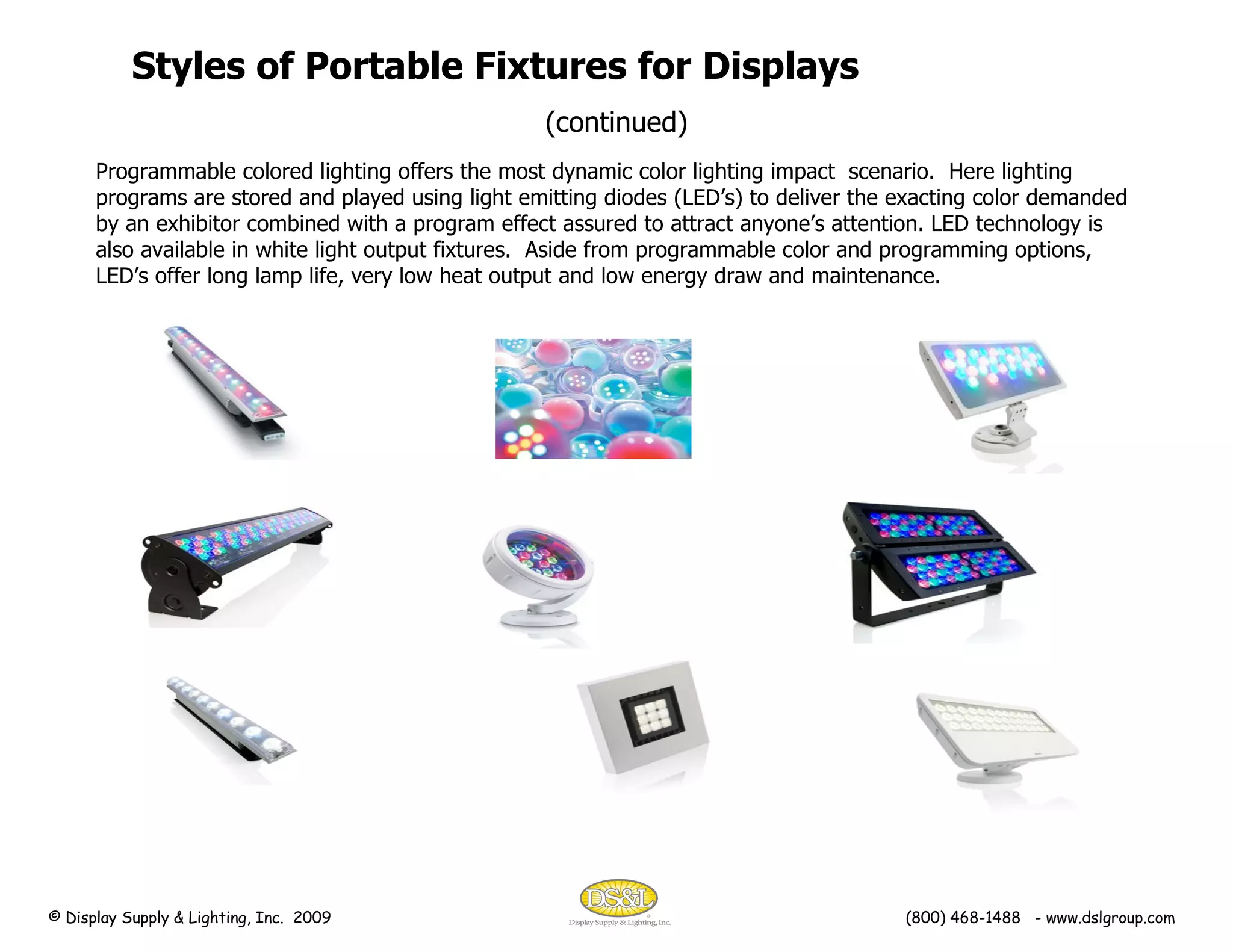 Programmable colored lighting offers the most dynamic color lighting impact  scenario.  Here lighting programs are stored and played using light emitting diodes (LED’s) to deliver the exacting color demanded by an exhibitor combined with a program effect assured to attract anyone’s attention. LED technology is also available in white light output fixtures.  Aside from programmable color and programming options, LED’s offer long lamp life, very low heat output and low energy draw and maintenance. Styles of Portable Fixtures for Displays (continued) © Display Supply & Lighting, Inc.  2009  (800) 468-1488  - www.dslgroup.com 