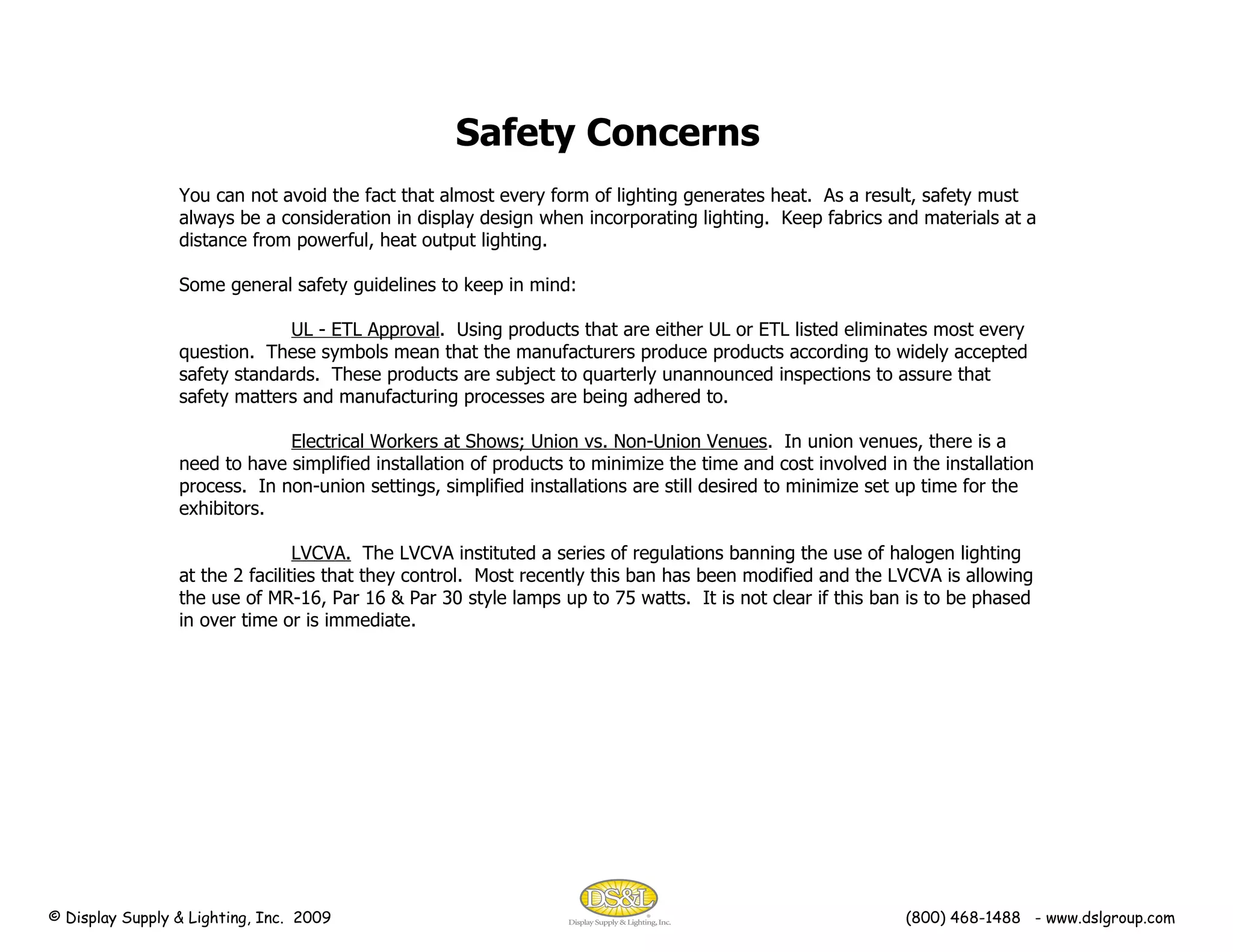 You can not avoid the fact that almost every form of lighting generates heat.  As a result, safety must always be a consideration in display design when incorporating lighting.  Keep fabrics and materials at a distance from powerful, heat output lighting. Some general safety guidelines to keep in mind: UL - ETL Approval .  Using products that are either UL or ETL listed eliminates most every question.  These symbols mean that the manufacturers produce products according to widely accepted safety standards.  These products are subject to quarterly unannounced inspections to assure that safety matters and manufacturing processes are being adhered to. Electrical Workers at Shows; Union vs. Non-Union Venues .  In union venues, there is a need to have simplified installation of products to minimize the time and cost involved in the installation process.  In non-union settings, simplified installations are still desired to minimize set up time for the exhibitors. LVCVA.   The LVCVA instituted a series of regulations banning the use of halogen lighting at the 2 facilities that they control.  Most recently this ban has been modified and the LVCVA is allowing the use of MR-16, Par 16 & Par 30 style lamps up to 75 watts.  It is not clear if this ban is to be phased in over time or is immediate.  Safety Concerns © Display Supply & Lighting, Inc.  2009  (800) 468-1488  - www.dslgroup.com 